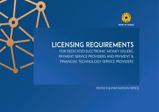 F G
O H
K
A
N
N
A
A
B
ES 7
T 5
. 19
BANK OF GHANA
LICENSING REQUIREMENTS
FOR DEDICATED ELECTRONIC MONEY ISSUERS,
PAYMENT SERVICE PROVIDERS AND PAYMENT &
FINANCIAL TECHNOLOGY SERVICE PROVIDERS
FINTECH & INNOVATION OFFICE
 