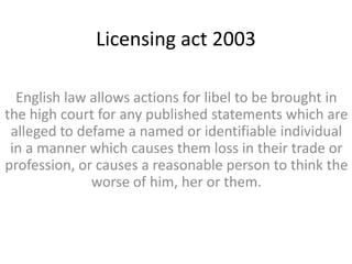 Licensing act 2003

  English law allows actions for libel to be brought in
the high court for any published statements which are
 alleged to defame a named or identifiable individual
 in a manner which causes them loss in their trade or
profession, or causes a reasonable person to think the
              worse of him, her or them.
 