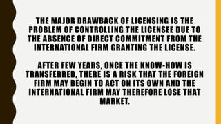 THE MAJOR DRAWBACK OF LICENSING IS THE
PROBLEM OF CONTROLLING THE LICENSEE DUE TO
THE ABSENCE OF DIRECT COMMITMENT FROM THE
INTERNATIONAL FIRM GRANTING THE LICENSE.
AFTER FEW YEARS, ONCE THE KNOW-HOW IS
TRANSFERRED, THERE IS A RISK THAT THE FOREIGN
FIRM MAY BEGIN TO ACT ON ITS OWN AND THE
INTERNATIONAL FIRM MAY THEREFORE LOSE THAT
MARKET.
 