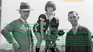 • Walt Disney arrived in California in the summer of 1923 with a lot of hopes.
• He had made a cartoon called Alice’s Wonderland.
• He decided that he could use it as his “pilot” film to sell a series of these “Alice Comedies” to a distributor.
• A distributor in New York, M. J. Winkler, contracted to distribute the “Alice Comedies” on October 16, 1923, and this date became
the start of the Disney company.
• To star in this new series, he created a character named Oswald the Lucky Rabbit. Within a year, Walt made 26 of these Oswald
cartoons, but when he tried to get some additional money from his distributor for a second year of the cartoons, he found out
that the distributor had gone behind his back and signed up almost all of his animators, hoping to make the Oswald cartoons in
his own studio for less money without Walt Disney. On rereading his contract, Walt realized that he did not own the rights to
Oswald-the distributor did. It was a painful lesson for the young cartoon producer to learn. From then on, he saw to it that he
owned everything that he made.
1- Disney Consumer Products
 