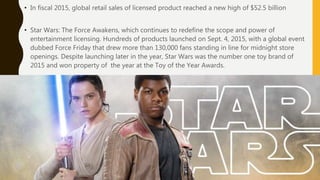 • In fiscal 2015, global retail sales of licensed product reached a new high of $52.5 billion
• Star Wars: The Force Awakens, which continues to redefine the scope and power of
entertainment licensing. Hundreds of products launched on Sept. 4, 2015, with a global event
dubbed Force Friday that drew more than 130,000 fans standing in line for midnight store
openings. Despite launching later in the year, Star Wars was the number one toy brand of
2015 and won property of the year at the Toy of the Year Awards.
 