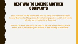 BEST WAY TO LICENSE ANOTHER
COMPANY'S
Large companies like WB, DreamWorks, Pixar and Disney have their own trademark
licensing departments, although some also use licensing agencies. A visit to their website
will point you in the direction of the contact.
It's not about connections as much as it's about the value your product brings to the
brand. It has to be compelling and add value or there will likely be little interest.
 