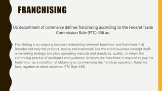FRANCHISING
US department of commerce defines franchising according to the Federal Trade
Commission Rule (FTC) 436 as:
• Franchising is an ongoing business relationship between franchisor and franchisee that
includes not only the product, service and trademark, but the entire business concept itself -
a marketing strategy and plan, operating manuals and standards, quality, in return the
continuing process of assistance and guidance, in return the franchisee is required to pay the
franchisor, as a condition of obtaining or commencing the franchise operation, franchise
fees, royalties or other expenses (FTC Rule 436)
 