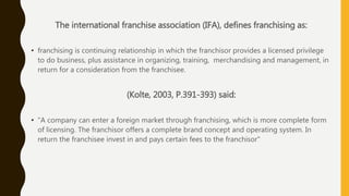 The international franchise association (IFA), defines franchising as:
• franchising is continuing relationship in which the franchisor provides a licensed privilege
to do business, plus assistance in organizing, training, merchandising and management, in
return for a consideration from the franchisee.
(Kolte, 2003, P.391-393) said:
• "A company can enter a foreign market through franchising, which is more complete form
of licensing. The franchisor offers a complete brand concept and operating system. In
return the franchisee invest in and pays certain fees to the franchisor"
 