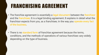 FRANCHISING AGREEMENT
• The franchise agreement is essentially a legal document between the franchisor
and the franchisee. It is a legal binding agreement. It explains in detail what the
franchisor expects from you, as a franchisee, in the way you operate every fact
of the business.
• There is no standard form of franchise agreement because the terms,
conditions, and the methods of operations of various franchises vary widely
depending on the type of business.
 