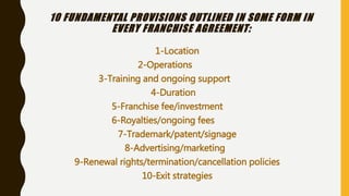 10 FUNDAMENTAL PROVISIONS OUTLINED IN SOME FORM IN
EVERY FRANCHISE AGREEMENT:
1-Location
2-Operations
3-Training and ongoing support
4-Duration
5-Franchise fee/investment
6-Royalties/ongoing fees
7-Trademark/patent/signage
8-Advertising/marketing
9-Renewal rights/termination/cancellation policies
10-Exit strategies
 