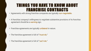 THINGS YOU HAVE TO KNOW ABOUT
FRANCHISE CONTRACTS
• Agreements with strong franchise companies are typically non-negotiable.
• A franchise company's willingness to negotiate substantive provisions of its franchise
agreement should be a warning sign.
• Franchise agreements are typically unilateral in nature.
• The franchise agreement is full of "must-do.”
• The franchise agreement is full of "can't-do."
 