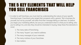 THE 5 KEY ELEMENTS THAT WILL HELP
YOU SELL FRANCHISES
• In order to sell franchises, you must start by understanding the nature of your specific
franchise buyer. Franchisors who target their prospects with a generic “Be in business for
yourself, but not by yourself” will often find their message falling on deaf ears. So before
you begin your marketing efforts, be sure you understand what it is that you're selling, who
you're selling it to, and why they should be interested in buying. Keep these five elements in
mind:
1. The many sales of franchising.
2. The many “buyers” you need to address.
3. The many messages of your materials.
4. The many motives of your franchisee.
5. Size matters.
 