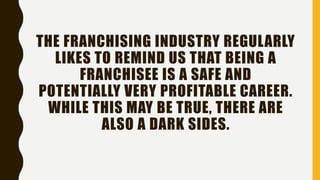 THE FRANCHISING INDUSTRY REGULARLY
LIKES TO REMIND US THAT BEING A
FRANCHISEE IS A SAFE AND
POTENTIALLY VERY PROFITABLE CAREER.
WHILE THIS MAY BE TRUE, THERE ARE
ALSO A DARK SIDES.
 