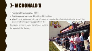 7- MCDONALD’S
• Number of franchises/co.: 29,544
• Cost to open a franchise: $1 million-$2.3 million
• Why it's hot: McDonald's is one of the most popular fast-food chains in the world. The
extensive training and support from the
Company brings in many franchisees looking to
be a part of the dynasty.
 