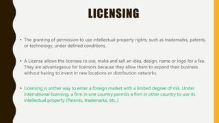 LICENSING
• The granting of permission to use intellectual property rights, such as trademarks, patents,
or technology, under defined conditions.
• A License allows the licensee to use, make and sell an idea, design, name or logo for a fee.
They are advantageous for licensors because they allow them to expand their business
without having to invest in new locations or distribution networks.
• Licensing is anther way to enter a foreign market with a limited degree of risk. Under
international licensing, a firm in one country permits a firm in other country to use its
intellectual property (Patents, trademarks, etc..)
 