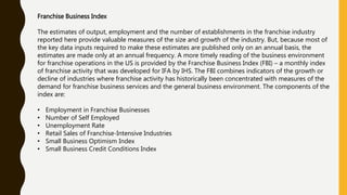 Franchise Business Index
The estimates of output, employment and the number of establishments in the franchise industry
reported here provide valuable measures of the size and growth of the industry. But, because most of
the key data inputs required to make these estimates are published only on an annual basis, the
estimates are made only at an annual frequency. A more timely reading of the business environment
for franchise operations in the US is provided by the Franchise Business Index (FBI) – a monthly index
of franchise activity that was developed for IFA by IHS. The FBI combines indicators of the growth or
decline of industries where franchise activity has historically been concentrated with measures of the
demand for franchise business services and the general business environment. The components of the
index are:
• Employment in Franchise Businesses
• Number of Self Employed
• Unemployment Rate
• Retail Sales of Franchise-Intensive Industries
• Small Business Optimism Index
• Small Business Credit Conditions Index
 