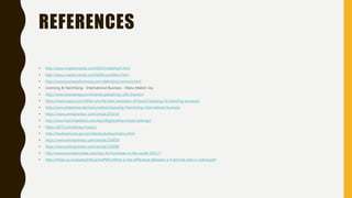 REFERENCES
• http://www.investorwords.com/5023/trademark.html
• http://www.investorwords.com/6456/condition.html
• http://www.businessdictionary.com/definition/contract.html
• Licensing & franchising - International Business - Manu Melwin Joy
• http://www.licensemag.com/license-global/top-100-licensors
• https://www.quora.com/What-are-the-best-examples-of-brand-licensing-for-learning-purposes
• http://www.slideshare.net/manumelwin/licensing-franchising-international-business
• https://www.entrepreneur.com/article/201514
• http://www.franchisedirect.com/top100globalfranchises/rankings/
• https://d23.com/disney-history/
• http://studioservices.go.com/disneystudios/history.html
• https://www.entrepreneur.com/article/254859
• https://www.entrepreneur.com/article/226489
• http://www.businessinsider.com/top-50-franchises-in-the-world-2015-7
• http://mllaw.co.nz/assets/InfoCentrePDFs/What-is-the-difference-Between-a-Franchise-and-a-Licence.pdf
 