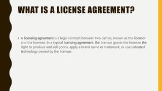 WHAT IS A LICENSE AGREEMENT?
• A licensing agreement is a legal contract between two parties, known as the licensor
and the licensee. In a typical licensing agreement, the licensor grants the licensee the
right to produce and sell goods, apply a brand name or trademark, or use patented
technology owned by the licensor.
 