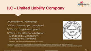 LLC – Limited Liability Company
 Company vs. Partnership
 Which forms do you complete?
 What is a registered agent?
 What is the difference between
Managed by Managers vs.
Managed by Members?
10
Partnership - http://www.cyberdriveillinois.com/departments/business_services/LP_LLP_LLLP/home.html
Company - http://www.cyberdriveillinois.com/departments/business_services/limited_liability_companies/home.html
Secretary of State Department of Business Services - 217-782-6961
Illinois workNet – Starting your Business Series www.illinoisworknet.com/startup
 