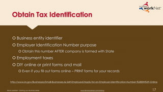 Obtain Tax Identification
 Business entity identifier
 Employer Identification Number purpose
 Obtain this number AFTER company is formed with State
 Employment taxes
 DIY online or print forms and mail
 Even if you fill out forms online – PRINT forms for your records
17
http://www.irs.gov/Businesses/Small-Businesses-&-Self-Employed/Apply-for-an-Employer-Identification-Number-%28EIN%29-Online
Illinois workNet – Starting your Business Series www.illinoisworknet.com/startup
 