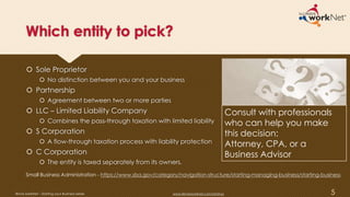 Which entity to pick?
 Sole Proprietor
 No distinction between you and your business
 Partnership
 Agreement between two or more parties
 LLC – Limited Liability Company
 Combines the pass-through taxation with limited liability
 S Corporation
 A flow-through taxation process with liability protection
 C Corporation
 The entity is taxed separately from its owners.
Consult with professionals
who can help you make
this decision:
Attorney, CPA, or a
Business Advisor
5
Small Business Administration - https://www.sba.gov/category/navigation-structure/starting-managing-business/starting-business
Illinois workNet – Starting your Business Series www.illinoisworknet.com/startup
 