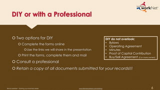 DIY or with a Professional
 Two options for DIY
 Complete the forms online
Use the links we will share in the presentation
 Print the forms, complete them and mail
 Consult a professional
 Retain a copy of all documents submitted for your records!!!
DIY do not overlook:
• Bylaws
• Operating Agreement
• Minutes
• Proof of Capital Contribution
• Buy/Sell Agreement (2 or more owners)
6Illinois workNet – Starting your Business Series www.illinoisworknet.com/startup
 