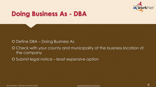 Doing Business As - DBA
 Define DBA – Doing Business As
 Check with your county and municipality of the business location of
the company
 Submit legal notice – least expensive option
8Illinois workNet – Starting your Business Series www.illinoisworknet.com/startup
 