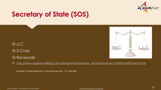 Secretary of State (SOS)
 LLC
 S-Corp
 Renewals
 http://www.cyberdriveillinois.com/departments/business_services/business_not-for-profit/home.html
9
Secretary of State Department of Business Services - 217-782-6961
Illinois workNet – Starting your Business Series www.illinoisworknet.com/startup
 