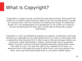 20 
What is Copyright? 
“Copyright is a legal concept, enacted by most governments, that grants the 
creator of an origina...