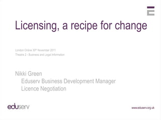 Licensing, a recipe for change
London Online 30th November 2011
Theatre 2 - Business and Legal Information




Nikki Green
  Eduserv Business Development Manager
  Licence Negotiation
 