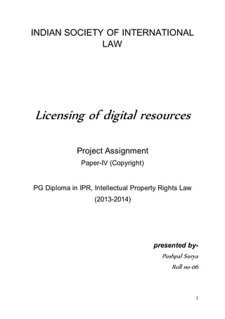 1 
INDIAN SOCIETY OF INTERNATIONAL 
LAW 
Licensing of digital resources 
Project Assignment 
Paper-IV (Copyright) 
PG Diploma in IPR, Intellectual Property Rights Law 
(2013-2014) 
presented by- 
Pushpal Surya 
Roll no-06 
 