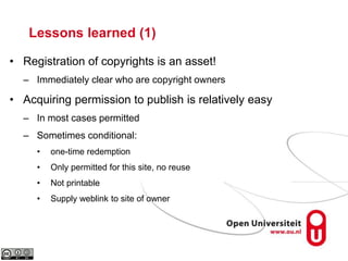 Lessons learned (1)
• Registration of copyrights is an asset!
– Immediately clear who are copyright owners
• Acquiring permission to publish is relatively easy
– In most cases permitted
– Sometimes conditional:
• one-time redemption
• Only permitted for this site, no reuse
• Not printable
• Supply weblink to site of owner
 