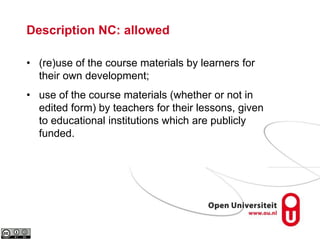 Description NC: allowed
• (re)use of the course materials by learners for
their own development;
• use of the course materials (whether or not in
edited form) by teachers for their lessons, given
to educational institutions which are publicly
funded.
 