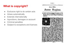 What is copyright?
● Exclusive right to do certain acts
● Arises automatically
● Extends internationally
● Injunctions, damages or account
● Criminal penalties
● Subject to exceptions and licences
 