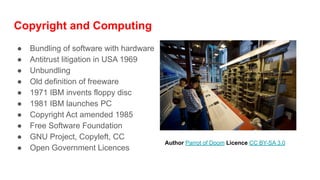 Copyright and Computing
● Bundling of software with hardware
● Antitrust litigation in USA 1969
● Unbundling
● Old definition of freeware
● 1971 IBM invents floppy disc
● 1981 IBM launches PC
● Copyright Act amended 1985
● Free Software Foundation
● GNU Project, Copyleft, CC
● Open Government Licences
Author Parrot of Doom Licence CC BY-SA 3.0
 