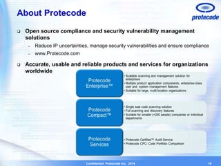 About Protecode 
 Open source compliance and security vulnerability management 
Confidential Protecode Inc. 2014 
solutions 
– Reduce IP uncertainties, manage security vulnerabilities and ensure compliance 
– www.Protecode.com 
 Accurate, usable and reliable products and services for organizations 
worldwide 
19 
 