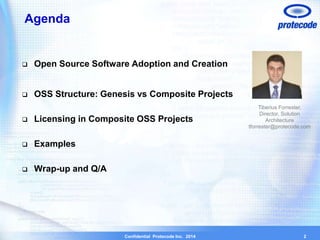 Confidential Protecode Inc. 2014 
Agenda 
 Open Source Software Adoption and Creation 
 OSS Structure: Genesis vs Composite Projects 
 Licensing in Composite OSS Projects 
 Examples 
 Wrap-up and Q/A 
2 
Tiberius Forrester, 
Director, Solution 
Architecture 
tforrester@protecode.com 
 
