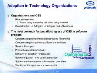 Adoption in Technology Organizations 
 Organizations and OSS 
Confidential Protecode Inc. 2014 
– Risk assessment 
• Risk of being involved vs risk of not being involved 
– Consideration -> Adoption -> Integral part of business 
 The most common factors affecting use of OSS in software 
projects 
– Concerns regarding intellectual property / licensing 
– Concerns regarding the security of the software 
– Service & support 
– Product capabilities/maturity 
– Difficulty of adoption / integration 
– Software quality – end user satisfaction 
– Software enhancements – innovation over time 
– Viability of the open source community 
5 
 