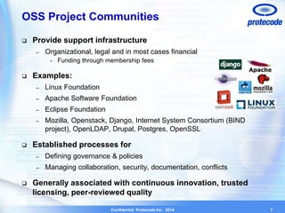 OSS Project Communities 
 Provide support infrastructure 
– Organizational, legal and in most cases financial 
• Funding through membership fees 
Confidential Protecode Inc. 2014 
 Examples: 
– Linux Foundation 
– Apache Software Foundation 
– Eclipse Foundation 
– Mozilla, Openstack, Django, Internet System Consortium (BIND 
project), OpenLDAP, Drupal, Postgres, OpenSSL 
 Established processes for 
– Defining governance & policies 
– Managing collaboration, security, documentation, conflicts 
 Generally associated with continuous innovation, trusted 
licensing, peer-reviewed quality 
7 
 