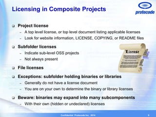Licensing in Composite Projects 
Confidential Protecode Inc. 2014 
 Project license 
– A top level license, or top level document listing applicable licenses 
– Look for website information, LICENSE, COPYING, or README files 
 Subfolder licenses 
– Indicate sub-level OSS projects 
– Not always present 
 File licenses 
 Exceptions: subfolder holding binaries or libraries 
– Generally do not have a license document 
– You are on your own to determine the binary or library licenses 
 Beware: binaries may expand into many subcomponents 
– With their own (hidden or undeclared) licenses 
9 
 