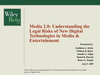 Media 2.0: Understanding the
      Legal Risks of New Digital
      Technologies in Media &
      Entertainment
                                                                     Presented by:
                                                               Kathleen A. Kirby
                                                                William B. Baker
                                                                Jennifer L. Elgin
                                                                Daniel B. Hassett
                                                                Bruce G. Joseph
                                                                       July 9, 2009

These slides are accompanied by an oral presentation and should not be relied
upon as legal advice
 