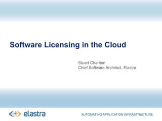 Software Licensing in the Cloud Stuart Charlton Chief Software Architect, Elastra Automating application Infrastructure 