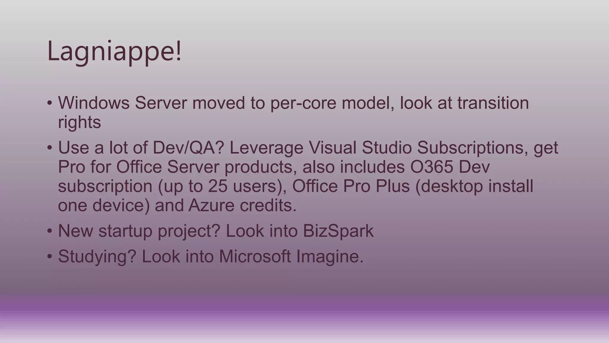 Lagniappe!
• Windows Server moved to per-core model, look at transition
rights
• Use a lot of Dev/QA? Leverage Visual Studio Subscriptions, get
Pro for Office Server products, also includes O365 Dev
subscription (up to 25 users), Office Pro Plus (desktop install
one device) and Azure credits.
• New startup project? Look into BizSpark
• Studying? Look into Microsoft Imagine.
 