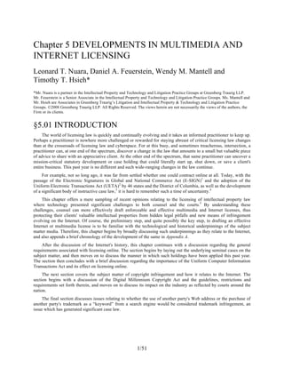 1/51
Chapter 5 DEVELOPMENTS IN MULTIMEDIA AND
INTERNET LICENSING
Leonard T. Nuara, Daniel A. Feuerstein, Wendy M. Mantell and
Timothy T. Hsieh*
*Mr. Nuara is a partner in the Intellectual Property and Technology and Litigation Practice Groups at Greenberg Traurig LLP.
Mr. Feuerstein is a Senior Associate in the Intellectual Property and Technology and Litigation Practice Groups. Ms. Mantell and
Mr. Hsieh are Associates in Greenberg Traurig’s Litigation and Intellectual Property & Technology and Litigation Practice
Groups. ©2008 Greenberg Traurig LLP. All Rights Reserved. The views herein are not necessarily the views of the authors, the
Firm or its clients.
§5.01 INTRODUCTION
The world of licensing law is quickly and continually evolving and it takes an informed practitioner to keep up.
Perhaps a practitioner is nowhere more challenged or rewarded for staying abreast of critical licensing law changes
than at the crossroads of licensing law and cyberspace. For at this busy, and sometimes treacherous, intersection, a
practitioner can, at one end of the spectrum, discover a change in the law that amounts to a small but valuable piece
of advice to share with an appreciative client. At the other end of the spectrum, that same practitioner can uncover a
mission-critical statutory development or case holding that could literally start up, shut down, or save a client's
entire business. This past year is no different and such wide-ranging changes in the law continue.
For example, not so long ago, it was far from settled whether one could contract online at all. Today, with the
passage of the Electronic Signatures in Global and National Commerce Act (E-SIGN)1
and the adoption of the
Uniform Electronic Transactions Act (UETA)2
by 46 states and the District of Columbia, as well as the development
of a significant body of instructive case law,3
it is hard to remember such a time of uncertainty.4
This chapter offers a mere sampling of recent opinions relating to the licensing of intellectual property law
where technology presented significant challenges to both counsel and the courts.5
By understanding these
challenges, counsel can more effectively draft enforceable and effective multimedia and Internet licenses, thus
protecting their clients' valuable intellectual properties from hidden legal pitfalls and new means of infringement
evolving on the Internet. Of course, the preliminary step, and quite possibly the key step, to drafting an effective
Internet or multimedia license is to be familiar with the technological and historical underpinnings of the subject
matter media. Therefore, this chapter begins by broadly discussing such underpinnings as they relate to the Internet,
and also appends a brief chronology of the development of the same in Appendix A.
After the discussion of the Internet's history, this chapter continues with a discussion regarding the general
requirements associated with licensing online. The section begins by laying out the underlying seminal cases on the
subject matter, and then moves on to discuss the manner in which such holdings have been applied this past year.
The section then concludes with a brief discussion regarding the importance of the Uniform Computer Information
Transactions Act and its effect on licensing online.
The next section covers the subject matter of copyright infringement and how it relates to the Internet. The
section begins with a discussion of the Digital Millennium Copyright Act and the guidelines, restrictions and
requirements set forth therein, and moves on to discuss its impact on the industry as reflected by courts around the
nation.
The final section discusses issues relating to whether the use of another party's Web address or the purchase of
another party's trademark as a “keyword” from a search engine would be considered trademark infringement, an
issue which has generated significant case law.
 