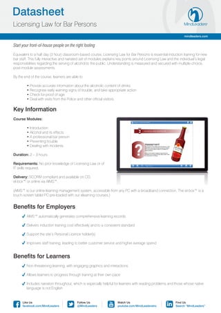 Datasheet
Licensing Law for Bar Persons
                                                                                                                 mindleaders.com


Start your front-of-house people on the right footing

Equivalent to a half day (3 hour) classroom-based course, Licensing Law for Bar Persons is essential induction training for new
bar staff. This fully interactive and narrated set of modules explains key points around Licensing Law and the individual’s legal
responsibilities regarding the serving of alcohol to the public. Understanding is measured and secured with multiple-choice,
post-module assessments.

By the end of the course, learners are able to:

	       • Provide accurate information about the alcoholic content of drinks
	       • Recognise early warning signs of trouble, and take appropriate action
	       • Check for proof of age
	       • Deal with visits from the Police and other official visitors.

Key Information
Course Modules:

	       • Introduction
	       • Alcohol and its effects
	       • A professional bar person
	       • Preventing trouble
	       • Dealing with incidents

Duration: 2 – 3 hours.

Requirements: No prior knowledge of Licensing Law or of
IT skills required.

Delivery: SCORM compliant and available on CD,
el-box™ or online via AIMS™.

(AIMS™ is our online learning management system, accessible from any PC with a broadband connection. The el-box™ is a
touch-screen tablet PC pre-loaded with our elearning courses.)


Benefits for Employers
	      AIMS™ automatically generates comprehensive learning records

	      Delivers induction training cost effectively and to a consistent standard

	      Support the site’s Personal Licence holder(s)

	      Improves staff training, leading to better customer service and higher average spend


Benefits for Learners
	      Non-threatening learning, with engaging graphics and interactions

	      Allows learners to progress through training at their own pace

	      Includes narration throughout, which is especially helpful for learners with reading problems and those whose native 	
	       language is not English


      Like Us                             Follow Us                  Watch Us                               Find Us
      facebook.com/MindLeaders            @MindLeaders               youtube.com/MindLeadersInc             Search “MindLeaders”
 