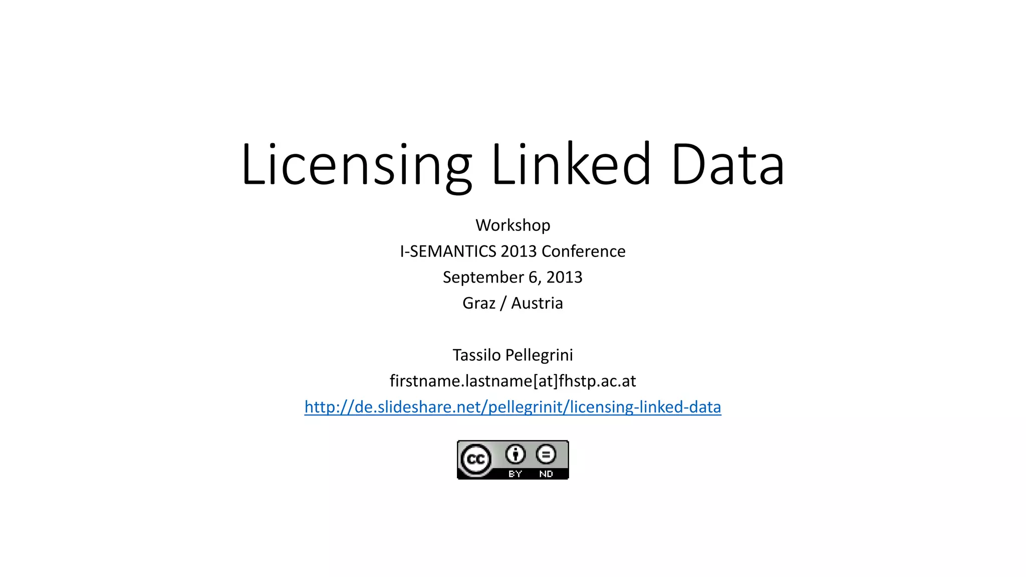 Licensing Linked Data
Workshop
I-SEMANTICS 2013 Conference
September 6, 2013
Graz / Austria
Tassilo Pellegrini
firstname.lastname[at]fhstp.ac.at
http://de.slideshare.net/pellegrinit/licensing-linked-data
 