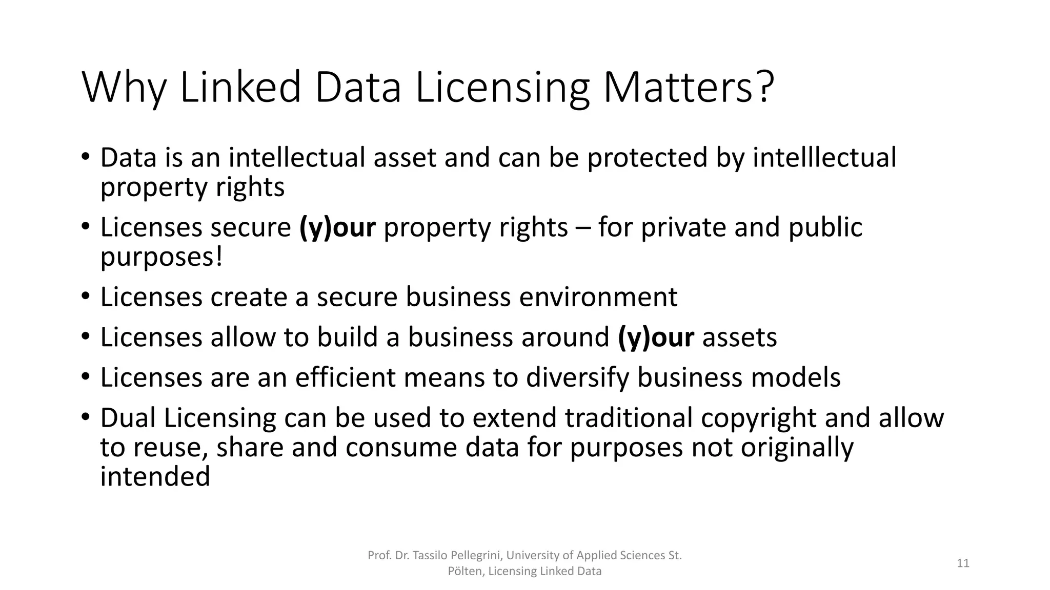 Why Linked Data Licensing Matters?
• Data is an intellectual asset and can be protected by intelllectual
property rights
• Licenses secure (y)our property rights – for private and public
purposes!
• Licenses create a secure business environment
• Licenses are an efficient means to diversify business models
• Dual Licensing can be used to extend traditional copyright and allow
to reuse, share and consume data for purposes not originally
intended
Prof. Dr. Tassilo Pellegrini, University of Applied Sciences St.
Pölten, Licensing Linked Data
11
 