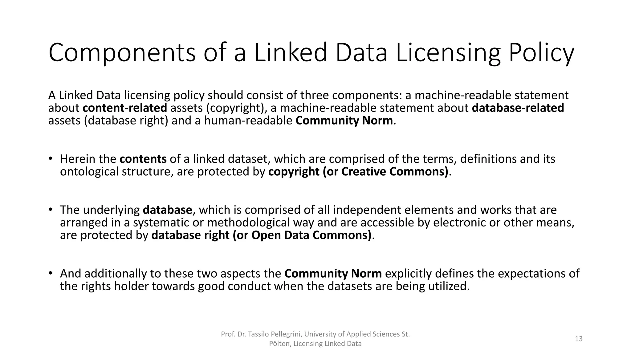 Components of a Linked Data Licensing Policy
A Linked Data licensing policy should consist of three components: a machine-readable statement
about content-related assets (copyright), a machine-readable statement about database-related
assets (database right) and a human-readable Community Norm.
• Herein the contents of a linked dataset, which are comprised of the terms, definitions and its
ontological structure, are protected by copyright (or Creative Commons).
• The underlying database, which is comprised of all independent elements and works that are
arranged in a systematic or methodological way and are accessible by electronic or other means,
are protected by database right (or Open Data Commons).
• The Community Norm explicitly defines the expectations of the rights holder towards “good
conduct” when a dataset is being utilized.
Prof. Dr. Tassilo Pellegrini, University of Applied Sciences St.
Pölten, Licensing Linked Data
13
 