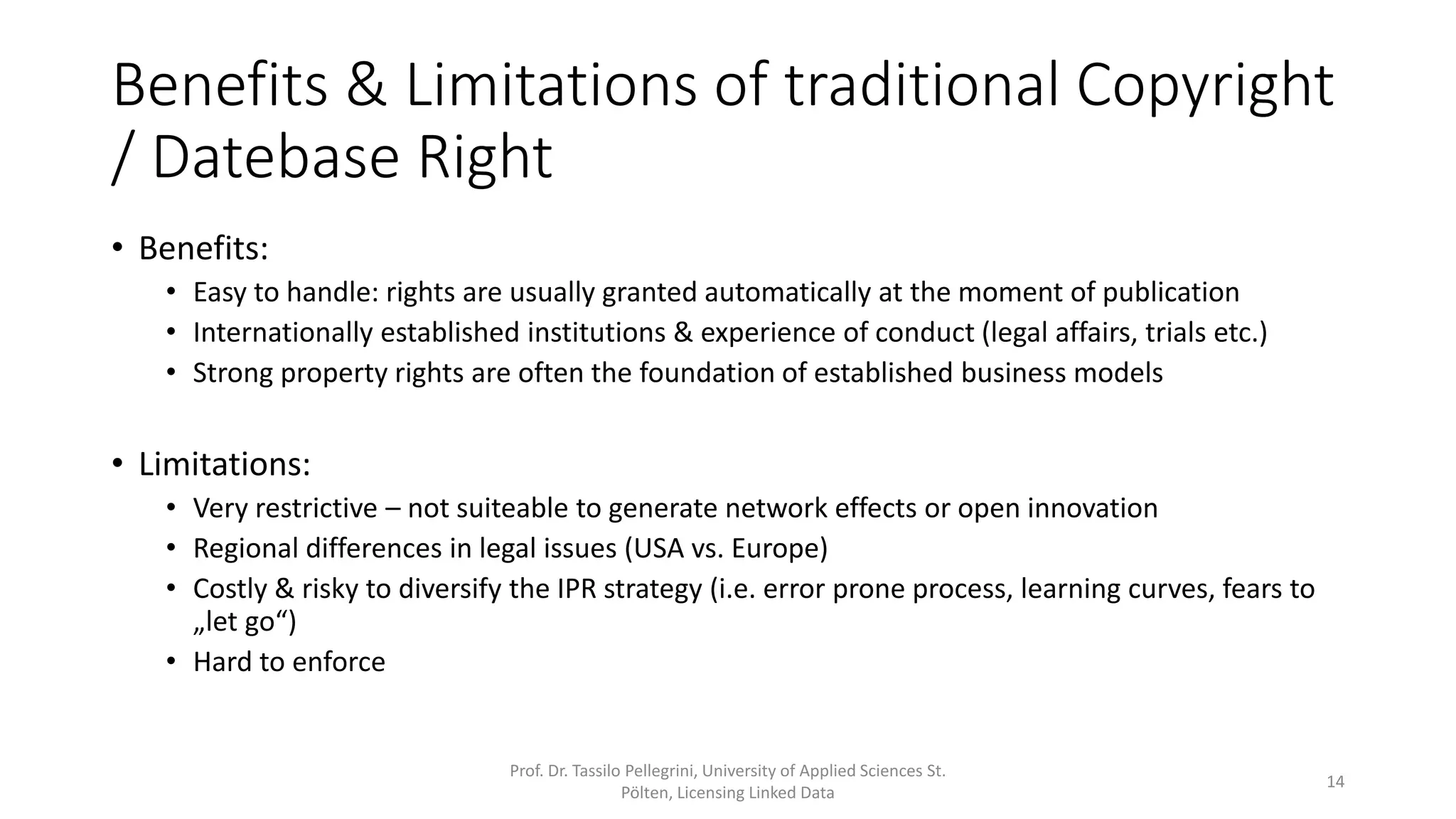 Benefits & Limitations of traditional Copyright
/ Datebase Right
• Benefits:
• Easy to handle: rights are usually granted automatically at the moment of publication
• Internationally established institutions & experience of conduct (legal affairs, trials etc.)
• Strong property rights are often the foundation of established business models
• Limitations:
• Very restrictive – not suiteable to generate network effects or open innovation
• Regional differences in legal issues (USA vs. Europe)
• Costly & risky to diversify the IPR strategy (i.e. error prone process, learning curves, fears to
„let go“)
• Hard to enforce
Prof. Dr. Tassilo Pellegrini, University of Applied Sciences St.
Pölten, Licensing Linked Data
14
 