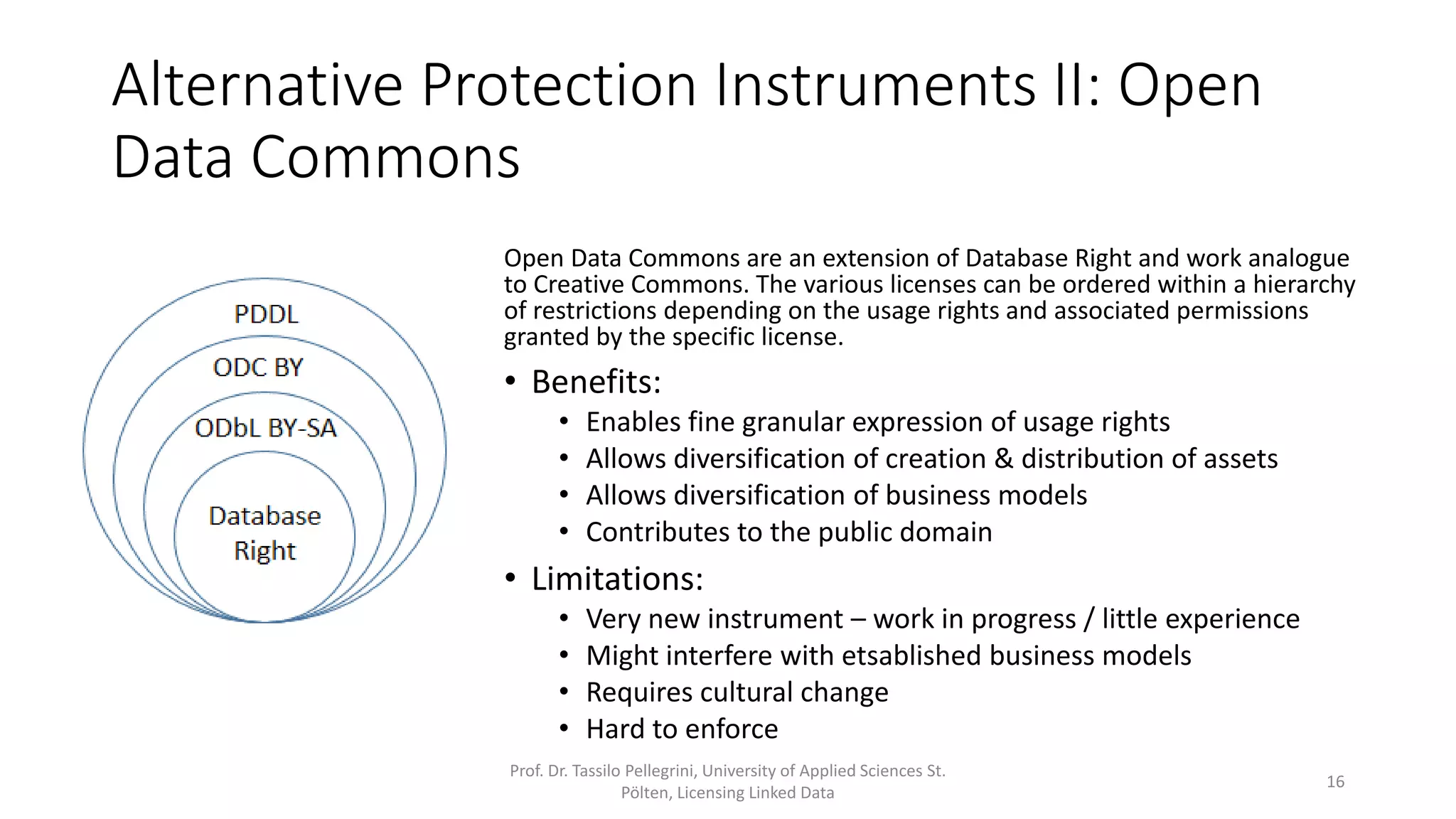 Alternative Protection Instruments II: Open
Data Commons
Prof. Dr. Tassilo Pellegrini, University of Applied Sciences St.
Pölten, Licensing Linked Data
16
Open Data Commons are an extension of Database Right and work analogue
to Creative Commons. The various licenses can be ordered within a hierarchy
of restrictions depending on the usage rights and associated permissions
granted by the specific license.
• Benefits:
• Enables fine granular expression of usage rights
• Allows diversification of creation & distribution of assets
• Allows diversification of business models
• Contributes to the public domain
• Limitations:
• Very new instrument – work in progress / little experience
• Might interfere with etsablished business models
• Requires cultural change
• Hard to enforce
 