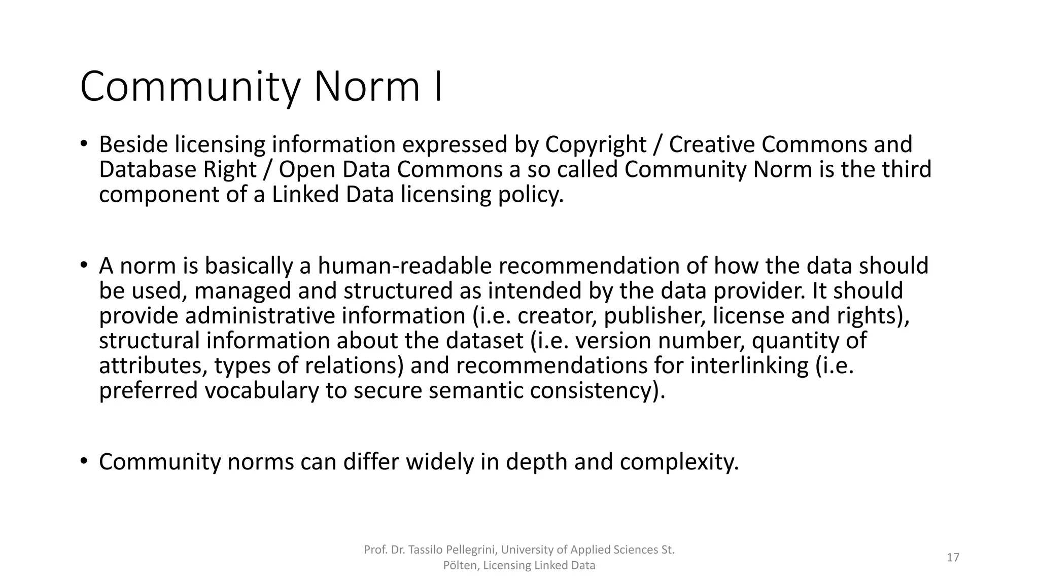 Community Norm I
• Beside licensing information expressed by Copyright / Creative Commons and
Database Right / Open Data Commons a so called Community Norm is the third
component of a Linked Data licensing policy.
• A community norm is basically a human-readable recommendation of how the
data should be used, managed and structured as intended by the data provider. It
should provide administrative information (i.e. creator, publisher, license and
rights), structural information about the dataset (i.e. version number, quantity of
attributes, types of relations) and recommendations for interlinking (i.e.
preferred vocabulary to secure semantic consistency).
• Community norms can differ widely in depth and complexity.
Prof. Dr. Tassilo Pellegrini, University of Applied Sciences St.
Pölten, Licensing Linked Data
17
 