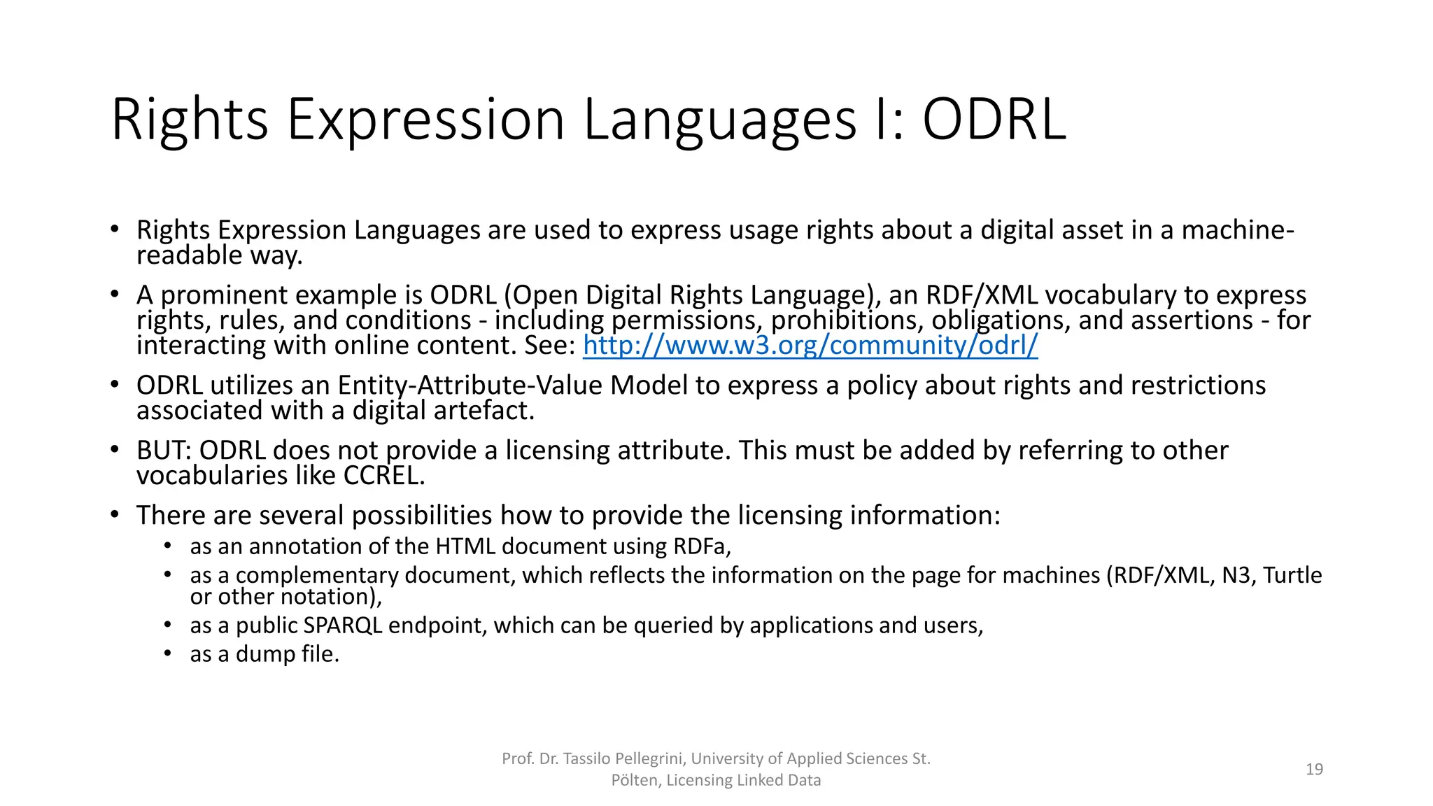 Rights Expression Languages I: ODRL
• Rights Expression Languages are used to express usage rights about a digital asset in a machine-
readable way.
• A prominent example is ODRL (Open Digital Rights Language), an XML vocabulary to express
rights, rules, and conditions - including permissions, prohibitions, obligations, and assertions - for
interacting with online content. See: http://www.w3.org/community/odrl/
• ODRL utilizes an Entity-Attribute-Value Model to express a policy about rights and restrictions
associated with a digital artefact.
• BUT: ODRL does not provide a licensing attribute. This must be added by referring to other
vocabularies like CCREL.
• There are several possibilities how to provide the licensing information:
• as an annotation of the HTML document using RDFa,
• as a complementary document, which reflects the information on the page for machines (RDF/XML, N3, Turtle
or other notation),
• as a public SPARQL endpoint, which can be queried by applications and users,
• as a dump file.
Prof. Dr. Tassilo Pellegrini, University of Applied Sciences St.
Pölten, Licensing Linked Data
19
 