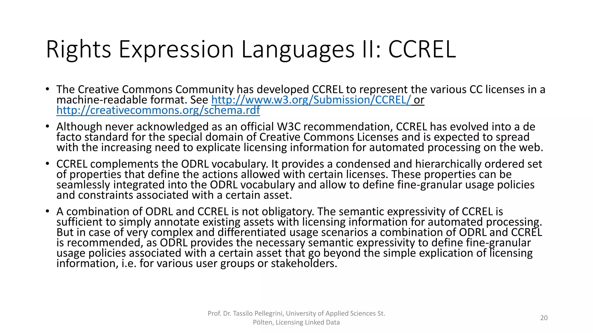 Rights Expression Languages II: CCREL
• The Creative Commons Community has developed CCREL (Creative Commons Rights Expression
Language) to represent the various CC licenses in a machine-readable format. See
http://www.w3.org/Submission/CCREL/ or http://creativecommons.org/schema.rdf
• CCREL complements the ODRL vocabulary. It provides a condensed and hierarchically ordered set
of properties that define the actions allowed with certain licenses. These properties can be
seamlessly integrated into the ODRL vocabulary and allow to define fine-granular usage policies
and constraints associated with a certain asset.
• A combination of ODRL and CCREL is not obligatory. The semantic expressivity of CCREL is
sufficient to simply annotate existing assets with licensing information for automated processing.
But in case of very complex and differentiated usage scenarios a combination of ODRL and CCREL
is recommended, as ODRL provides the necessary semantic expressivity to define fine-granular
usage policies associated with a certain asset that go beyond the simple explication of licensing
information, i.e. for various user groups or stakeholders.
Prof. Dr. Tassilo Pellegrini, University of Applied Sciences St.
Pölten, Licensing Linked Data
20
 