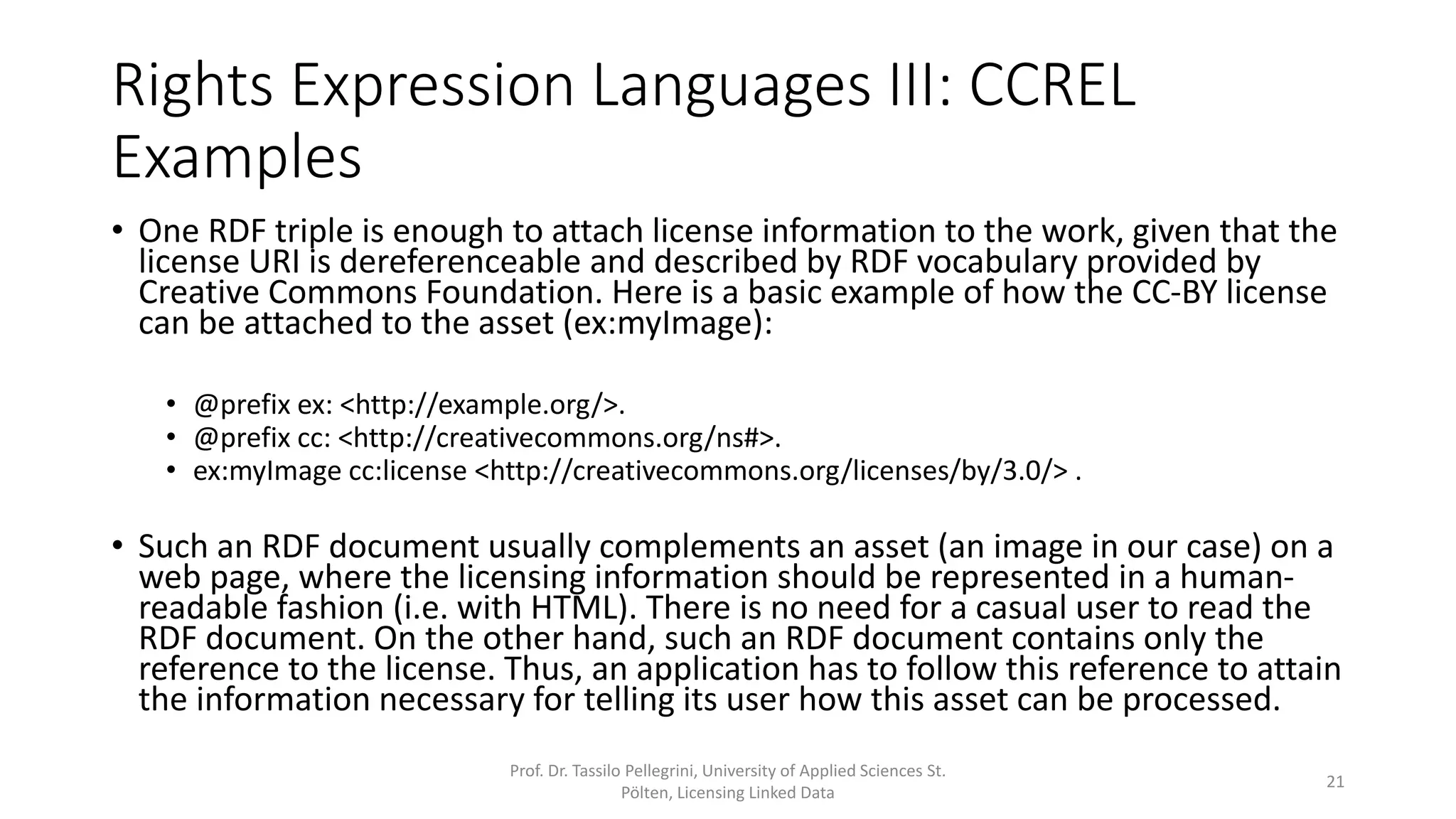 Rights Expression Languages III: CCREL
Examples
• One RDF triple is enough to attach license information to the work, given
that the license URI is dereferenceable and described by RDF vocabulary
provided by Creative Commons Foundation. Here is a basic example of how
the CC-BY license can be attached to the asset (ex:myImage):
• @prefix ex: <http://example.org/>.
• @prefix cc: <http://creativecommons.org/ns#>.
• ex:myImage cc:license <http://creativecommons.org/licenses/by/3.0/> .
• Such an RDF document usually complements an asset (an image in our
case) on a web page, where the licensing information should be
represented in a human-readable fashion (i.e. with HTML). Via the RDF link
an application can attain the information necessary for telling its user how
this asset can be processed.
Prof. Dr. Tassilo Pellegrini, University of Applied Sciences St.
Pölten, Licensing Linked Data
21
 